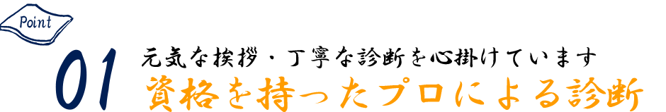 Point01 元気な挨拶・丁寧な診断を心掛けています 資格を持ったプロによる診断